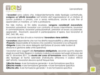 5	
  
I lavoratori sono coloro che, indipendentemente dalla tipologia contrattuale,
svolgono un’attività lavorativa nell’ambito dell’organizzazione di un Datore di
Lavoro pubblico o privato, con o senza retribuzione, anche al solo fine di
apprendere un mestiere, un’arte o professione.
Per tale motivo, ai fini della sicurezza, vengono considerati «Lavoratori»:
lavoratori subordinati, lavoratori con contratto di lavoro intermittente, lavoratori
in somministrazione, lavoratori parasubordinati, prestatori di lavoro occasionale,
apprendisti , tirocinanti, associati in partecipazione d’opera, Soci lavoratori di
SNC, SAS, SRL, ecc.
A secondo del tipo di ruolo e mansione il lavoratore viene definito:
• Lavoratore (dipendente che non ha diretta responsabilità su altre persone)
• Preposto (responsabile di funzione che coordina i lavoratori a lui sottoposti)
• Dirigente (colui che viene delegato dal Datore di Lavoro nelle funzioni di
direzione e gestione delle unità operative)
I lavoratori sono soggetti alla formazione obbligatoria, secondo quanto disposto
dagli Accordi Stato Regioni in materia si salute e sicurezza nei luoghi di lavoro del
del 21 dicembre 2011. La durata del corso di formazione viene stabilito in base
alla tipologia di rischio aziendale (individuata attraverso il codice ATECO
dell’attività. I lavoratori devono quindi frequentare
1) Rischio basso: 4 ore formazione generale + 4 ore formazione specifica
2) Rischio medio: 4 ore formazione generale + 8 ore formazione specifica
3) Rischio alto: 4 ore formazione generale + 4 ore formazione specifica
Lavoratore
 