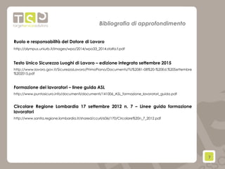 7	
  
Bibliografia di approfondimento
Ruolo e responsabilità del Datore di Lavoro
http://olympus.uniurb.it/images/wpo/2014/wpo33_2014.stolfa.f.pdf
Testo Unico Sicurezza Luoghi di Lavoro – edizione integrata settembre 2015
http://www.lavoro.gov.it/SicurezzaLavoro/PrimoPiano/Documents/TU%2081-08%20-%20Ed.%20Settembre
%202015.pdf
Formazione dei lavoratori – linee guida ASL
http://www.puntosicuro.info/documenti/documenti/141006_ASL_formazione_lavoratori_guida.pdf
Circolare Regione Lombardia 17 settembre 2012 n. 7 – Linee guida formazione
lavoratori
http://www.sanita.regione.lombardia.it/shared/ccurl/636/170/Circolare%20n_7_2012.pdf
 