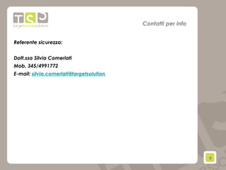 8	
  
Contatti per info
Referente sicurezza:
Dott.ssa Silvia Comerlati
Mob. 345/4991772
E-mail: silvia.comerlati@targetsolution
 