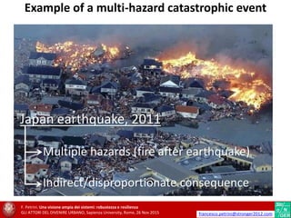Japan earthquake, 2011
Multiple hazards (fire after earthquake)
Indirect/disproportionate consequence
F. Petrini. Una visione ampia dei sistemi: robustezza e resilienza
GLI ATTORI DEL DIVENIRE URBANO, Sapienza University, Rome, 26 Nov 2015 francesco.petrini@stronger2012.com
Example of a multi-hazard catastrophic event
 