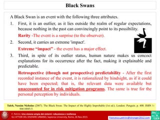 Taleb, Nassim Nicholas (2007). The Black Swan: The Impact of the Highly Improbable (1st ed.). London: Penguin. p. 400. ISBN 1-
84614045-5.
A Black Swan is an event with the following three attributes.
1. First, it is an outlier, as it lies outside the realm of regular expectations,
because nothing in the past can convincingly point to its possibility.
Rarity -The event is a surprise (to the observer).
2. Second, it carries an extreme 'impact'.
Extreme “impact” - the event has a major effect.
3. Third, in spite of its outlier status, human nature makes us concoct
explanations for its occurrence after the fact, making it explainable and
predictable.
Retrospective (though not prospective) predictability - After the first
recorded instance of the event, it is rationalized by hindsight, as if it could
have been expected; that is, the relevant data were available but
unaccounted for in risk mitigation programs. The same is true for the
personal perception by individuals.
Black Swans
F. Petrini. Una visione ampia dei sistemi: robustezza e resilienza
GLI ATTORI DEL DIVENIRE URBANO, Sapienza University, Rome, 26 Nov 2015 francesco.petrini@stronger2012.com
 