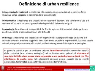 in ingegneria dei materiali, la resilienza è la capacità di un materiale di resistere a forze
impulsive senza spezzarsi e ripristinando lo stato iniziale
in informatica, la resilienza è la capacità di un sistema di adattarsi alle condizioni d'uso e di
resistere all'usura in modo da garantire la disponibilità dei servizi erogati
in psicologia, la resilienza è la capacità di far fronte agli eventi traumatici, di riorganizzare
positivamente la propria vita dinanzi alle difficoltà
In biologia la resilienza è la capacità di un organismo di autoripararsi dopo un danno e di
adattarsi vivere in ambienti soggetti a variazioni molto brusche e imprevedibili. Quando specie
animali e vegetali presentano alti tassi di resilienza vengono definite specie a strategia r
In generale quindi, e per un ambiente urbano, la resilienza è definita come la capacità
della comunità (o un sistema ecologico) nei suoi componenti primari, di ritornare al
suo stato iniziale, dopo essere stata sottoposta a una perturbazione o shock che l’ha
allontanata da quello stato; tali alterazioni possono essere causate sia da eventi
naturali (es. terremoto), sia da attività antropiche e terroristiche.
F. Petrini. Una visione ampia dei sistemi: robustezza e resilienza
GLI ATTORI DEL DIVENIRE URBANO, Sapienza University, Rome, 26 Nov 2015 francesco.petrini@stronger2012.com
Definizione di urban resilience
 