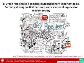 http://www.alphachimp.com/weblog/2013/6/28/poptech-the-city-resilient.html
1) Urban resilience is a complex-multidisciplinary-important topic.
Currently driving political decisions and a matter of urgency for
modern society
F. Petrini. Una visione ampia dei sistemi: robustezza e resilienza
GLI ATTORI DEL DIVENIRE URBANO, Sapienza University, Rome, 26 Nov 2015 francesco.petrini@stronger2012.com
 