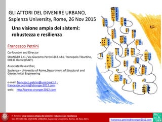 GLI ATTORI DEL DIVENIRE URBANO,
Sapienza University, Rome, 26 Nov 2015
Francesco Petrini
Co-founder and Director
StroNGER S.r.l., Via Giacomo Peroni 442-444, Tecnopolo Tiburtino,
00131 Rome (ITALY)
Associate Researcher,
Sapienza – University of Rome,Department of Structural and
Geotechnical Engineering
e-mail: francesco.petrini@uniroma1.it ,
francesco.petrini@stronger2012.com
web: http://www.stronger2012.com
Una visione ampia dei sistemi:
robustezza e resilienza
F. Petrini. Una visione ampia dei sistemi: robustezza e resilienza
GLI ATTORI DEL DIVENIRE URBANO, Sapienza University, Rome, 26 Nov 2015 francesco.petrini@stronger2012.com
 