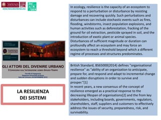LA RESILIENZA
DEI SISTEMI
In ecology, resilience is the capacity of an ecosystem to
respond to a perturbation or disturbance by resisting
damage and recovering quickly. Such perturbations and
disturbances can include stochastic events such as fires,
flooding, windstorms, insect population explosions, and
human activities such as deforestation, fracking of the
ground for oil extraction, pesticide sprayed in soil, and the
introduction of exotic plant or animal species.
Disturbances of sufficient magnitude or duration can
profoundly affect an ecosystem and may force an
ecosystem to reach a threshold beyond which a different
regime of processes and structures predominates.
British Standard, BS65000(2014) defines "organisational
resilience" as "ability of an organization to anticipate,
prepare for, and respond and adapt to incremental change
and sudden disruptions in order to survive and
prosper."[1]
In recent years, a new consensus of the concept of
resilience emerged as a practical response to the
decreasing lifespan of organisations[2] and the from key
stakeholders, including boards, governments, regulators,
shareholders, staff, suppliers and customers to effectively
address the issues of security, preparedness, risk, and
survivability.
www.francobontempi.org
Str
o N
GER
 