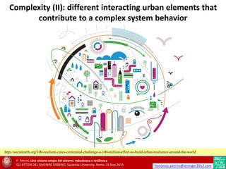 Complexity (II): different interacting urban elements that
contribute to a complex system behavior
F. Petrini. Una visione ampia dei sistemi: robustezza e resilienza
GLI ATTORI DEL DIVENIRE URBANO, Sapienza University, Rome, 26 Nov 2015 francesco.petrini@stronger2012.com
http://socialearth.org/100-resilient-cities-centennial-challenge-a-100-million-effort-to-build-urban-resilience-around-the-world
 