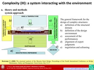 a. theory and methods
system approach
The general framework for the
design of complex structures:
a) definition of the structural
domain
b) definition of the design
environment
c) assessment of the
performances
d) alignment of expert
judgments
e) negotiation and reframing
Bontempi, F. (2008) The structural analysis of the Messina Strait Bridge. Proceedings of the Fourth International Conference on Bridge
Maintenance, Safety and Management. Seoul, Korea, July 13-17.
Complexity (III): a system interacting with the environment
F. Petrini. Una visione ampia dei sistemi: robustezza e resilienza
GLI ATTORI DEL DIVENIRE URBANO, Sapienza University, Rome, 26 Nov 2015 francesco.petrini@stronger2012.com
 