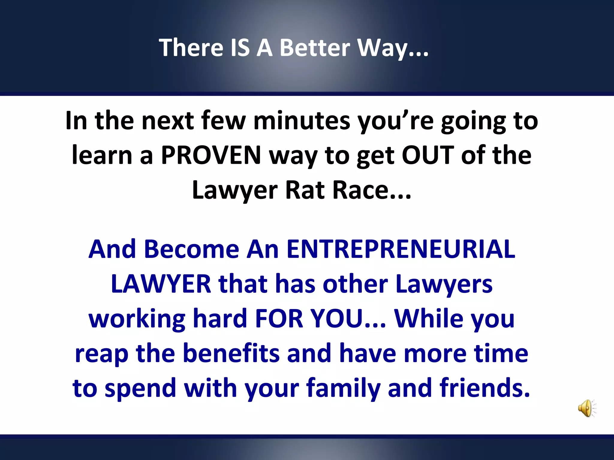 In the next few minutes you’re going to
learn a PROVEN way to get OUT of the
Lawyer Rat Race...
And Become An ENTREPRENEURIAL
LAWYER that has other Lawyers
working hard FOR YOU... While you
reap the benefits and have more time
to spend with your family and friends.
There IS A Better Way...
 