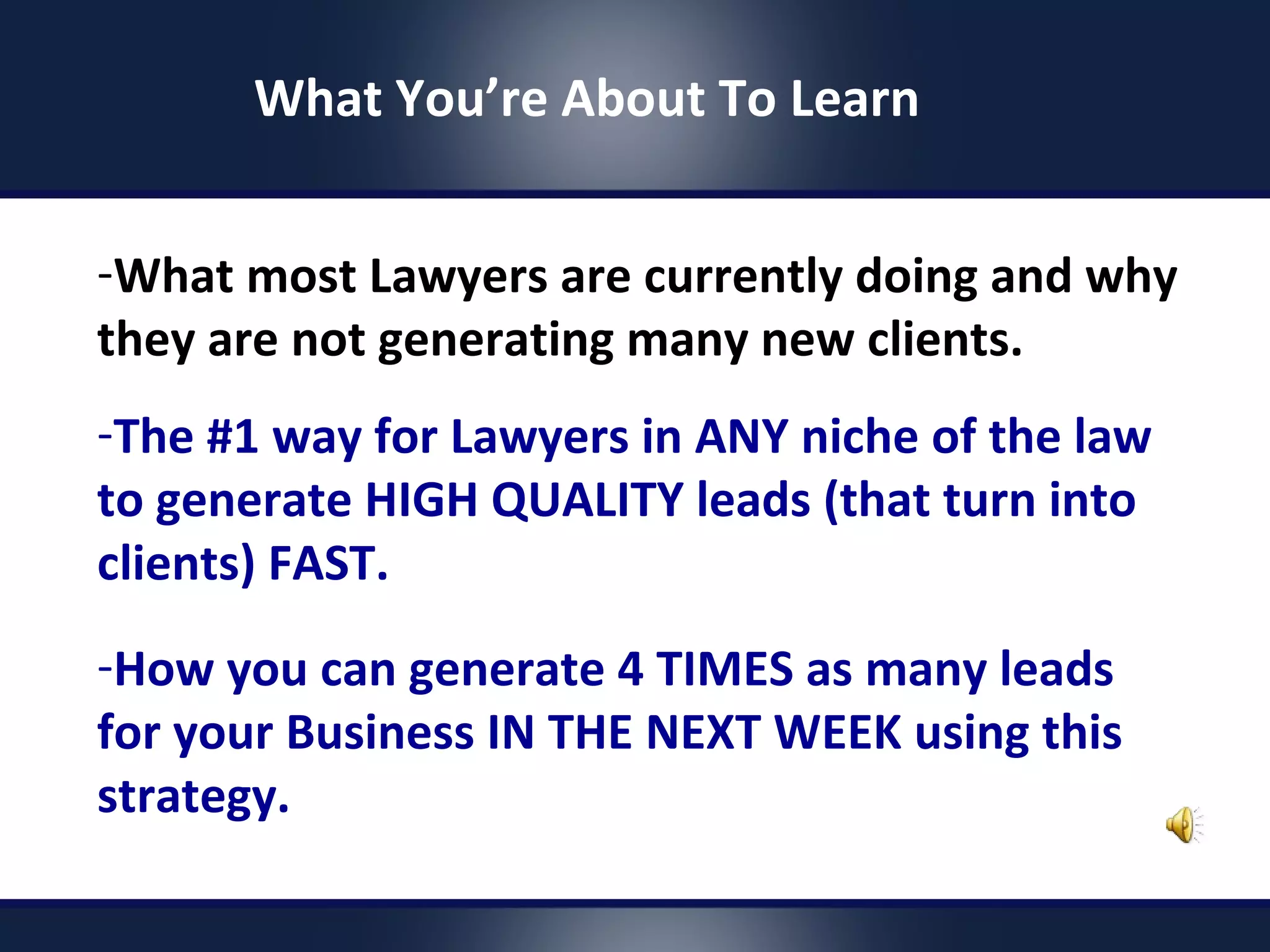 -What most Lawyers are currently doing and why
they are not generating many new clients.
-The #1 way for Lawyers in ANY niche of the law
to generate HIGH QUALITY leads (that turn into
clients) FAST.
-How you can generate 4 TIMES as many leads
for your Business IN THE NEXT WEEK using this
strategy.
What You’re About To Learn
 