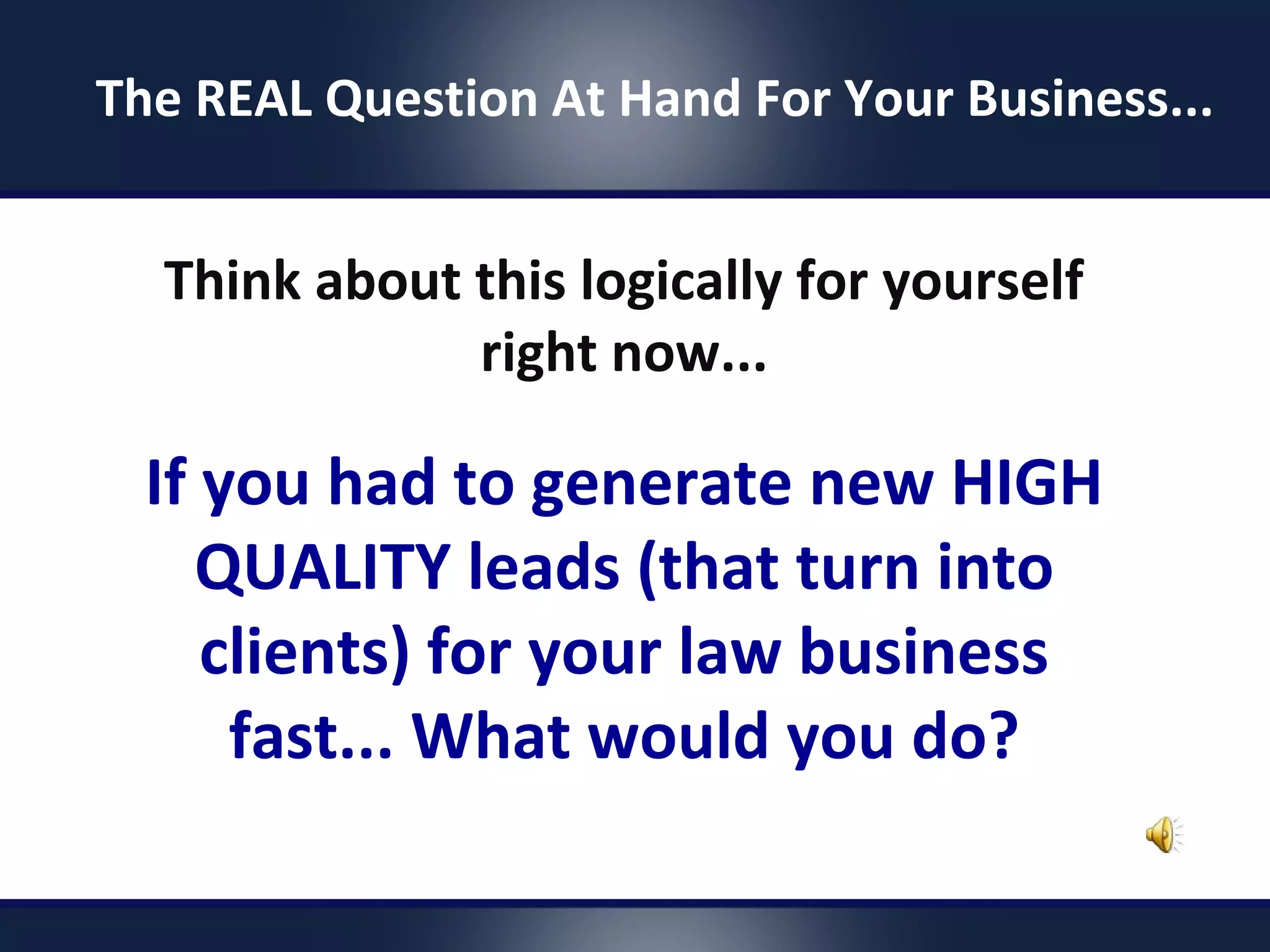 Think about this logically for yourself
right now...
If you had to generate new HIGH
QUALITY leads (that turn into
clients) for your law business
fast... What would you do?
The REAL Question At Hand For Your Business...
 