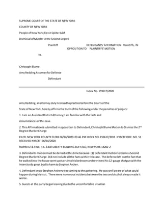 SUPREME COURT OF THE STATE OF NEW YORK
COUNTY OF NEW YORK
People of NewYork;KevinSpliterADA
Dismissal of Murderinthe SecondDegree
Plaintiff DEFENDANTS’AFFIRMATION Plaintiffs, IN
OPPOSITION TO PLAINTIFFS’MOTION
vs.
Christoph Blume
AmyReddingAttorneyforDefense
Defendant
Index No.159617/2020
AmyRedding,anattorneydulylicensedtopractice before the Courtsof the
State of NewYork,herebyaffirmsthe truthof the followingunderthe penaltiesof perjury:
1. I am an AssistantDistrictAttorney; Iam familiarwiththe factsand
circumstances of thiscase.
2. This Affirmationissubmittedinoppositionto Defendant, ChristophBlumeMotiontoDismissthe 2nd
Degree MurderCharge
FILED: NEW YORK COUNTY CLERK 06/16/2020 03:46 PM INDEXNO.159617/2013 NYSCEF DOC.NO. 51
RECEIVED NYSCEF:06/16/2020
HURWITZ & FINE,P.C.1300 LIBERTY BUILDING BUFFALO,NEW YORK 14202 2
3. Defendants motionmustbe deniedatthistime because:(1) DefendantmotiontoDismissSecond
Degree MurderCharge.Didnot include all the factswithinthiscase. The defense leftoutthe factthat
he walkedintothe house wentupstairsintohisbedroomandretrievedhis12-gauge shotgunwiththe
intenttodo great bodilyharmtoStephonArcher.
4. DefendantknowStephonArcherswascomingtothe gathering. He waswell aware of what could
happenduringhisvisit. There were numerous incidentsbetweenthe twoandalcohol alwaysmade it
worse.
5. Guestsat the party beganleaving due tothe uncomfortable situation
 