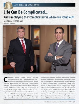 Law Firm of the Month


Life Can Be Complicated...
And simplifying the “complicated” is where we stand out!
MendenFreiman LLP
By Beverly Molander




George D. Menden
                                                                                                                                     Haigwood Studios Photography
                                                                                                              Lawrence (Larry) H. Freiman




C
        ofounding partner, George Menden, describes                wanted to work with larger businesses he would have to learn to
        MendenFreiman this way, “MendenFreiman LLP is a            read financial statements; and where better to learn that skill than
        boutique law firm with practice specialties in business    as an accounting major at Brigham Young University. He began
formation, representation and transactions, estate planning        his career as a certified public accountant with Ernst & Young,
and estate administration. Our clients are affluent individuals,   focusing on the accounting and tax complexities of mergers
families and business owners. They hire us because we are          and acquisitions, until he received his Juris Doctor, cum laude,
uniquely able to navigate highly complex issues that can have a    from Brigham Young in 1985. He then joined Alston & Bird as
long-term impact on their businesses and their families.”          an attorney specializing in corporate transactions and finance.
  Menden feels he had been preparing to run his own law firm       Returning to E&Y to head up their new personal financial
since before he graduated from high school. While growing up       planning initiative out of three offices, he also taught estate and
with a father who owned several businesses, he realized if he      gift tax to E&Y employees. He returned to law when he joined a

                                                                          Vol. 2 Issue 1 Attorney at Law Magazine® Metro Atlanta | 15
 