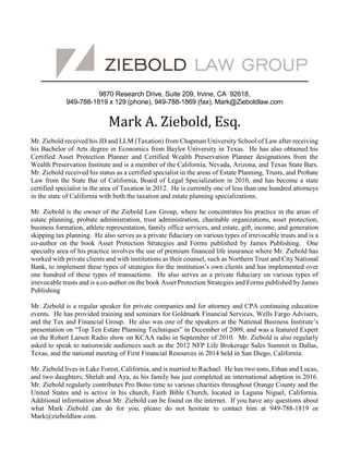 9870 Research Drive, Suite 209, Irvine, CA 92618,
949-788-1819 x 129 (phone), 949-788-1869 (fax), Mark@Zieboldlaw.com
Mark A. Ziebold, Esq.
Mr. Ziebold received his JD and LLM (Taxation) from Chapman University School of Law after receiving
his Bachelor of Arts degree in Economics from Baylor University in Texas. He has also obtained his
Certified Asset Protection Planner and Certified Wealth Preservation Planner designations from the
Wealth Preservation Institute and is a member of the California, Nevada, Arizona, and Texas State Bars.
Mr. Ziebold received his status as a certified specialist in the areas of Estate Planning, Trusts, and Probate
Law from the State Bar of California, Board of Legal Specialization in 2010, and has become a state
certified specialist in the area of Taxation in 2012. He is currently one of less than one hundred attorneys
in the state of California with both the taxation and estate planning specializations.
Mr. Ziebold is the owner of the Ziebold Law Group, where he concentrates his practice in the areas of
estate planning, probate administration, trust administration, charitable organizations, asset protection,
business formation, athlete representation, family office services, and estate, gift, income, and generation
skipping tax planning. He also serves as a private fiduciary on various types of irrevocable trusts and is a
co-author on the book Asset Protection Strategies and Forms published by James Publishing. One
specialty area of his practice involves the use of premium financed life insurance where Mr. Ziebold has
worked with private clients and with institutions as their counsel, such as Northern Trust and City National
Bank, to implement these types of strategies for the institution’s own clients and has implemented over
one hundred of these types of transactions. He also serves as a private fiduciary on various types of
irrevocable trusts and is a co-author on the book Asset Protection Strategies and Forms published by James
Publishing
Mr. Ziebold is a regular speaker for private companies and for attorney and CPA continuing education
events. He has provided training and seminars for Goldmark Financial Services, Wells Fargo Advisers,
and the Tax and Financial Group. He also was one of the speakers at the National Business Institute’s
presentation on “Top Ten Estate Planning Techniques” in December of 2009, and was a featured Expert
on the Robert Larsen Radio show on KCAA radio in September of 2010. Mr. Ziebold is also regularly
asked to speak to nationwide audiences such as the 2012 NFP Life Brokerage Sales Summit in Dallas,
Texas, and the national meeting of First Financial Resources in 2014 held in San Diego, California.
Mr. Ziebold lives in Lake Forest, California, and is married to Rachael. He has two sons, Ethan and Lucas,
and two daughters, Shelah and Aya, as his family has just completed an international adoption in 2016.
Mr. Ziebold regularly contributes Pro Bono time to various charities throughout Orange County and the
United States and is active in his church, Faith Bible Church, located in Laguna Niguel, California.
Additional information about Mr. Ziebold can be found on the internet. If you have any questions about
what Mark Ziebold can do for you, please do not hesitate to contact him at 949-788-1819 or
Mark@zieboldlaw.com.
 