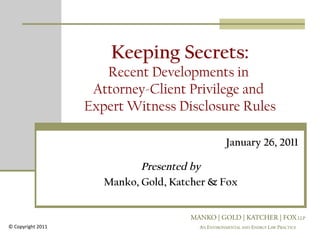 Keeping Secrets:
                      Recent Developments in
                    Attorney-Client Privilege and
                   Expert Witness Disclosure Rules

                                             January 26, 2011

                             Presented by
                      Manko, Gold, Katcher & Fox



© Copyright 2011
 