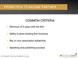 ATTORNEY DEVELOPMENT PLAN
PROMOTION TO INCOME PARTNER
COMMON CRITERIA
 Minimum of 5 years with the firm
 Ability to grow existing firm business
 Bar or civic association leadership
 Speaking and publishing success
 