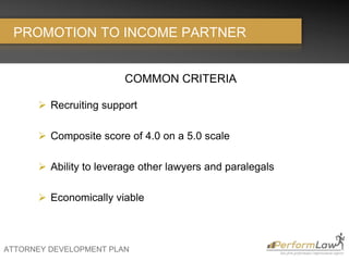 ATTORNEY DEVELOPMENT PLAN
PROMOTION TO INCOME PARTNER
COMMON CRITERIA
 Recruiting support
 Composite score of 4.0 on a 5.0 scale
 Ability to leverage other lawyers and paralegals
 Economically viable
 