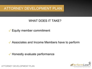 ATTORNEY DEVELOPMENT PLAN
ATTORNEY DEVELOPMENT PLAN
WHAT DOES IT TAKE?
✓ Equity member commitment
✓ Associates and Income Members have to perform
✓ Honestly evaluate performance
 