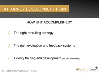 ATTORNEY DEVELOPMENT PLAN
ATTORNEY DEVELOPMENT PLAN
HOW IS IT ACCOMPLISHED?
✓ The right recruiting strategy
✓ The right evaluation and feedback systems
✓ Priority training and development (the best and the rest)
 