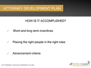 ATTORNEY DEVELOPMENT PLAN
ATTORNEY DEVELOPMENT PLAN
HOW IS IT ACCOMPLISHED?
✓ Short and long term incentives
✓ Placing the right people in the right roles
✓ Advancement criteria
 