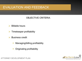 ATTORNEY DEVELOPMENT PLAN
EVALUATION AND FEEDBACK
OBJECTIVE CRITERIA
 Billable hours
 Timekeeper profitability
 Business credit
 Managing/billing profitability
 Originating profitability
 