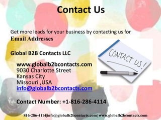 Contact Us
Get more leads for your business by contacting us for
Email Addresses
Global B2B Contacts LLC
www.globalb2bcontacts.com
9030 Charlotte Street
Kansas City
Missouri ,USA
info@globalb2bcontacts.com
Contact Number: +1-816-286-4114
816-286-4114|info@globalb2bcontacts.com| www.globalb2bcontacts.com
 