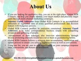 About Us
• If you are looking for qualitative data, you are at the right place. Global B2B
Contacts, can help you clearly identify your target market and precisely target
users through multi-channel marketing campaigns.
• Attorney Email Addresses from Global B2B Contacts is an accomplished
collection of segmented data of every qualified professionals and decision
makers with budgetary powers.
• Global B2B Contacts proffers its execution constrained. Attorney Email
Addresses is to make correspondence business simple with compelling
prospects and gathering of people.
• Advancement of item redesigns also interview administrations through
diverse promoting channels would have never been so guaranteeing before.
• Global B2B Contacts follows a stringent data accumulation, verification and
update process to ensure you achieve higher response as well as conversions.
• Using our list, you are sure to gain significantly on your campaign response
rates, conversions, and Return on Investment.
816-286-4114|info@globalb2bcontacts.com| www.globalb2bcontacts.com
 