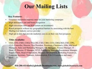 Our Mailing Lists
Key Features:
• Generates maximum response rates for your marketing campaigns
• High deliverance rate and brand recognition
• High conversion rates and ROI (return on investment)
• Reach prospects without any geographical barriers by associating with the best
Mailing List Industry service provider
• High opt-in data that provide marketers zero-in on their very best prospects
Titles Available:
• CEO, CFO, CMO, COO,CTO, CIO, CXO, CBO, CCO, CDO,CKO, CSO, CPO,
CLO, Controller, Director, Vice President, Presidents, Chairman's, GMs, Mid level
Managers, Sales and Marketing Managers, HR Managers, Finance Manager, IT
Head, IT Director, IT Manager, VP IT, Purchasing Manager, Procurement Manager,
Supply Chain, Head of Operations, Business Development, Marketing Executives,
Corporate Secretary, Treasurer, Administration, R & D Executives and many
more......!!!
816-286-4114|info@globalb2bcontacts.com| www.globalb2bcontacts.com
 