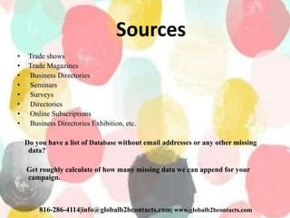 Sources
• Trade shows
• Trade Magazines
• Business Directories
• Seminars
• Surveys
• Directories
• Online Subscriptions
• Business Directories Exhibition, etc.
Do you have a list of Database without email addresses or any other missing
data?
Get roughly calculate of how many missing data we can append for your
campaign.
816-286-4114|info@globalb2bcontacts.com| www.globalb2bcontacts.com
 