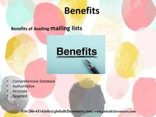 Benefits
Benefits of Availing mailing lists
• Comprehensive Database
• Authoritative
• Accurate
• Targeted
816-286-4114|info@globalb2bcontacts.com| www.globalb2bcontacts.com
 