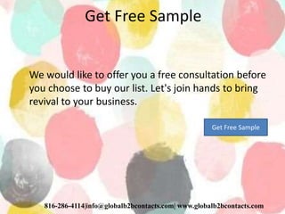 Get Free Sample
We would like to offer you a free consultation before
you choose to buy our list. Let's join hands to bring
revival to your business.
816-286-4114|info@globalb2bcontacts.com| www.globalb2bcontacts.com
Get Free Sample
 