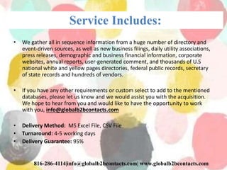 Service Includes:
• We gather all in sequence information from a huge number of directory and
event-driven sources, as well as new business filings, daily utility associations,
press releases, demographic and business financial information, corporate
websites, annual reports, user-generated comment, and thousands of U.S
national white and yellow pages directories, federal public records, secretary
of state records and hundreds of vendors.
• If you have any other requirements or custom select to add to the mentioned
databases, please let us know and we would assist you with the acquisition.
We hope to hear from you and would like to have the opportunity to work
with you, info@globalb2bcontacts.com
• Delivery Method: MS Excel File, CSV File
• Turnaround: 4-5 working days
• Delivery Guarantee: 95%
816-286-4114|info@globalb2bcontacts.com| www.globalb2bcontacts.com
 