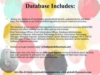 Database Includes:
• Access our database of completely standardized records, updated phone and email
data. The database at our end is verified regularly to ensure maximum accuracy.
• The database at our end is verified regularly to ensure maximum accuracy. Global B2B
Contacts LLC offers mailing lists for titles such as that include:
Chief Technology Officer, Chief Information Officer, Database Administrator,
Applications Engineer, Information Technology Director, Information Technology
Manager, Network Engineer, Systems Analyst, Senior Network Engineer, VP-IT, SVP-IT,
MIS Manager, IT Executives, Network Architect, Security Specialist, Senior Systems
Software Engineer and more.
• Contact us to get started today! |info@globalb2bcontacts.com
• Before you rent a list, first use our B2B Email Append service to build an email list from
your own customer or prospects file. Get a quick estimate of how many missing
data/emails we can append to your business data
816-286-4114|info@globalb2bcontacts.com| www.globalb2bcontacts.com
 