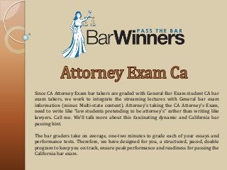 Since CA Attorney Exam bar takers are graded with General Bar Exam student CA bar
exam takers, we work to integrate the streaming lectures with General bar exam
information (minus Multi-state content). Attorney’s taking the CA Attorney’s Exam,
need to write like “law students pretending to be attorney’s” rather than writing like
lawyers. Call me. We’ll talk more about this fascinating dynamic and California bar
passing hint.
The bar graders take on average, one-two minutes to grade each of your essays and
performance tests. Therefore, we have designed for you, a structured, paced, doable
program to keep you on track, ensure peak performance and readiness for passing the
California bar exam.
 