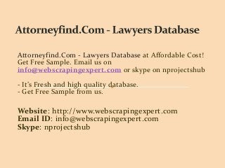 Attorneyfind.Com - Lawyers Database at Affordable Cost!
Get Free Sample. Email us on
info@webscrapingexpert.com or skype on nprojectshub
- It’s Fresh and high quality database.
- Get Free Sample from us.
Website: http://www.webscrapingexpert.com
Email ID: info@webscrapingexpert.com
Skype: nprojectshub
 