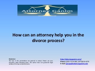 How can an attorney help you in the
divorce process?

Disclaimer:
The tips in this presentation are general in nature. Please use your
discretion while following them. The author does not guarantee legal
validity of the tips contained herein.

http://attorneyganim.com/
Phone: (203-713-8383, (877)828-4279
E-mail: george@attorneyganim.com

 