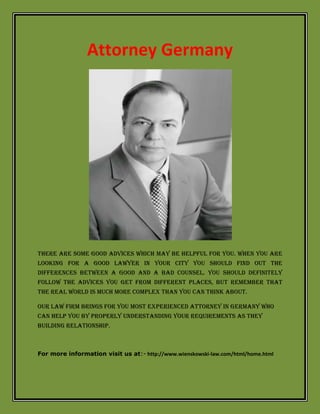 Attorney Germany
There are some good advices which may be helpful for you. When you are
looking for a good lawyer in your city you should find out the
differences between a good and a bad counsel. You should definitely
follow the advices you get from different places, but remember that
the real world is much more complex than you can think about.
Our law firm brings for you most experienced attorney in Germany who
can help you by properly understanding your requirements as they
building relationship.
For more information visit us at:- http://www.wienskowski-law.com/html/home.html
 