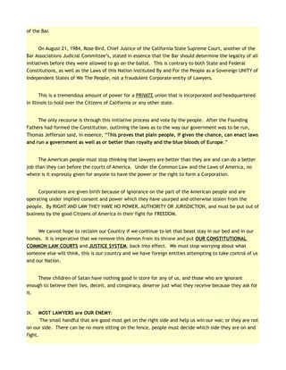 of the Bar.
On August 21, 1984, Rose Bird, Chief Justice of the California State Supreme Court, another of the
Bar Associations Judicial Committee’s, stated in essence that the Bar should determine the legality of all
initiatives before they were allowed to go on the ballot. This is contrary to both State and Federal
Constitutions, as well as the Laws of this Nation instituted By and For the People as a Sovereign UNITY of
Independent States of We The People, not a fraudulent Corporate entity of Lawyers.
This is a tremendous amount of power for a PRIVATE union that is incorporated and headquartered
in Illinois to hold over the Citizens of California or any other state.
The only recourse is through this initiative process and vote by the people. After the Founding
Fathers had formed the Constitution, outlining the laws as to the way our government was to be run,
Thomas Jefferson said, in essence, “This proves that plain people, if given the chance, can enact laws
and run a government as well as or better than royalty and the blue bloods of Europe.”
The American people must stop thinking that lawyers are better than they are and can do a better
job than they can before the courts of America. Under the Common Law and the Laws of America, no
where is it expressly given for anyone to have the power or the right to form a Corporation.
Corporations are given birth because of ignorance on the part of the American people and are
operating under implied consent and power which they have usurped and otherwise stolen from the
people. By RIGHT AND LAW THEY HAVE NO POWER, AUTHORITY OR JURISDICTION, and must be put out of
business by the good Citizens of America in their fight for FREEDOM.
We cannot hope to reclaim our Country if we continue to let that beast stay in our bed and in our
homes. It is imperative that we remove this demon from its throne and put OUR CONSTITUTIONAL
COMMON LAW COURTS and JUSTICE SYSTEM, back into effect. We must stop worrying about what
someone else will think, this is our country and we have foreign entities attempting to take control of us
and our Nation.
These children of Satan have nothing good in store for any of us, and those who are ignorant
enough to believe their lies, deceit, and conspiracy, deserve just what they receive because they ask for
it.
IX. MOST LAWYERS are OUR ENEMY:
The small handful that are good must get on the right side and help us win our war, or they are not
on our side. There can be no more sitting on the fence, people must decide which side they are on and
fight.
 