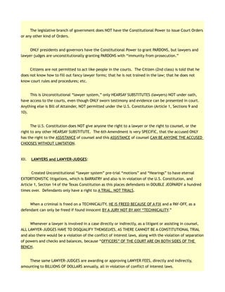 The legislative branch of government does NOT have the Constitutional Power to issue Court Orders
or any other kind of Orders.
ONLY presidents and governors have the Constitutional Power to grant PARDONS, but lawyers and
lawyer-judges are unconstitutionally granting PARDONS with “immunity from prosecution.”
Citizens are not permitted to act like people in the courts. The Citizen (2nd class) is told that he
does not know how to fill out fancy lawyer forms; that he is not trained in the law; that he does not
know court rules and procedures; etc.
This is Unconstitutional “lawyer system,” only HEARSAY SUBSTITUTES (lawyers) NOT under oath,
have access to the courts, even though ONLY sworn testimony and evidence can be presented in court.
Anything else is Bill of Attainder, NOT permitted under the U.S. Constitution (Article 1, Sections 9 and
10).
The U.S. Constitution does NOT give anyone the right to a lawyer or the right to counsel, or the
right to any other HEARSAY SUBSTITUTE. The 6th Amendment is very SPECIFIC, that the accused ONLY
has the right to the ASSISTANCE of counsel and this ASSISTANCE of counsel CAN BE ANYONE THE ACCUSED
CHOOSES WITHOUT LIMITATION.
XII. LAWYERS and LAWYER-JUDGES:
Created Unconstitutional “lawyer system” pre-trial “motions” and “Hearings” to have eternal
EXTORTIONISTIC litigations, which is BARRATRY and also is in violation of the U.S. Constitution, and
Article 1, Section 14 of the Texas Constitution as this places defendants in DOUBLE JEOPARDY a hundred
times over. Defendants only have a right to A TRIAL, NOT TRIALS.
When a criminal is freed on a TECHNICALITY, HE IS FREED BECAUSE OF A FIX and a PAY-OFF, as a
defendant can only be freed if found innocent BY A JURY NOT BY ANY “TECHNICALITY.”
Whenever a lawyer is involved in a case directly or indirectly, as a litigant or assisting in counsel,
ALL LAWYER-JUDGES HAVE TO DISQUALIFY THEMSELVES, AS THERE CANNOT BE A CONSTITUTIONAL TRIAL
and also there would be a violation of the conflict of interest laws, along with the violation of separation
of powers and checks and balances, because “OFFICERS” OF THE COURT ARE ON BOTH SIDES OF THE
BENCH.
These same LAWYER-JUDGES are awarding or approving LAWYER FEES, directly and indirectly,
amounting to BILLIONS OF DOLLARS annually, all in violation of conflict of interest laws.
 