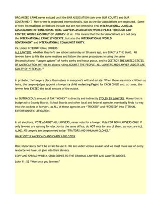 ORGANIZED CRIME never existed until the BAR ASSOCIATION took over OUR COURTS and OUR
GOVERNMENT. Now crime is organized internationally, just as the Bar Associations are organized. Some
of their international affiliations include but are not limited to THE INTERNATIONAL JUDICIAL
ASSOCIATION; INTERNATIONAL TRIAL LAWYERS ASSOCIATION;WORLD PEACE THROUGH LAW
CENTER; WORLD ASSEMBLY OF JUDGES: et al. This means that the Bar Associations are not only
the INTERNATIONAL CRIME SYNDICATE, but also the INTERNATIONAL WORLD
GOVERNMENT and INTERNATIONAL COMMUNIST PARTY.
XV. Under INTERNATIONAL ORDERS:
ALL LAWYERS, whether they left law school yesterday or 50 years ago, are EXACTLY THE SAME. All
lawyers have to file the same motions and follow the same procedures in using the same
Unconstitutional “lawyer system” of hanky panky and hocus pocus, and to DESTROY THE UNITED STATES
OF AMERICA FROM WITHIN by always ruling AGAINST THE PEOPLE. ALL LAWYERS AND LAWYER JUDGES ARE
GUILTY OF “TREASON.”
In probate, the lawyers place themselves in everyone’s will and estate. When there are minor children as
heirs, the lawyer-judges appoint a lawyer (a child molesting Fagin) for EACH CHILD and, at times, the
lawyer fees EXCEED the total amount of the estate.
An OUTRAGEOUS amount of TAX “MONEY” is directly and indirectly STOLEN BY LAWYERS. Money that is
budgeted to County Boards, School Boards and other local and federal agencies eventually finds its way
into the pockets of lawyers, as ALL of these agencies are “TRICKED” and “FORCED” into ETERNAL
EXTORTIONISTIC LITIGATION.
In all elections, VOTE AGAINST ALL LAWYERS, never vote for a lawyer. Vote FOR NON-LAWYERS ONLY. If
only lawyers are running for election to the same office, do NOT vote for any of them, as most are ALL
ALIKE. All lawyers are programmed to be “TRAITORS AND INHUMAN CLONES.”
WALK SOFTLY AMERICANS AND CARRY A BIG STICK
Most importantly don’t be afraid to use it. We are under vicious assault and we must make use of every
resource we have, or give into their slavery.
COPY AND SPREAD WIDELY, SEND COPIES TO THE CRIMINAL LAWYERS AND LAWYER-JUDGES.
Luke 11: 52 “Woe unto you lawyers”
 