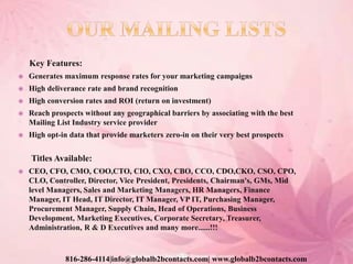 Key Features:
 Generates maximum response rates for your marketing campaigns
 High deliverance rate and brand recognition
 High conversion rates and ROI (return on investment)
 Reach prospects without any geographical barriers by associating with the best
Mailing List Industry service provider
 High opt-in data that provide marketers zero-in on their very best prospects
Titles Available:
 CEO, CFO, CMO, COO,CTO, CIO, CXO, CBO, CCO, CDO,CKO, CSO, CPO,
CLO, Controller, Director, Vice President, Presidents, Chairman's, GMs, Mid
level Managers, Sales and Marketing Managers, HR Managers, Finance
Manager, IT Head, IT Director, IT Manager, VP IT, Purchasing Manager,
Procurement Manager, Supply Chain, Head of Operations, Business
Development, Marketing Executives, Corporate Secretary, Treasurer,
Administration, R & D Executives and many more......!!!
816-286-4114|info@globalb2bcontacts.com| www.globalb2bcontacts.com
 