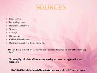  Trade shows
 Trade Magazines
 Business Directories
 Seminars
 Surveys
 Directories
 Online Subscriptions
 Business Directories Exhibition, etc.
Do you have a list of Database without email addresses or any other missing
data?
Get roughly calculate of how many missing data we can append for your
campaign.
816-286-4114|info@globalb2bcontacts.com| www.globalb2bcontacts.com
 