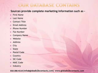 Sources provide complete marketing information such as –
 First Name
 Last Name
 Contact Title
 Email Address
 Phone Number
 Fax Number
 Company Name
 Website
 Address
 City
 State
 Postal Code
 Country
 SIC Code
 NAIC Code
 Industry
816-286-4114|info@globalb2bcontacts.com| www.globalb2bcontacts.com
 
