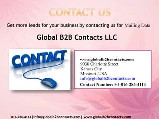 www.globalb2bcontacts.com
9030 Charlotte Street
Kansas City
Missouri ,USA
info@globalb2bcontacts.com
Contact Number: +1-816-286-4114
816-286-4114|info@globalb2bcontacts.com| www.globalb2bcontacts.com
Get more leads for your business by contacting us for Mailing Data
Global B2B Contacts LLC
 