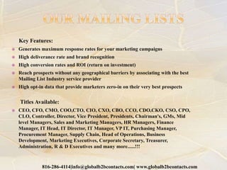 Key Features:
 Generates maximum response rates for your marketing campaigns
 High deliverance rate and brand recognition
 High conversion rates and ROI (return on investment)
 Reach prospects without any geographical barriers by associating with the best
Mailing List Industry service provider
 High opt-in data that provide marketers zero-in on their very best prospects
Titles Available:
 CEO, CFO, CMO, COO,CTO, CIO, CXO, CBO, CCO, CDO,CKO, CSO, CPO,
CLO, Controller, Director, Vice President, Presidents, Chairman's, GMs, Mid
level Managers, Sales and Marketing Managers, HR Managers, Finance
Manager, IT Head, IT Director, IT Manager, VP IT, Purchasing Manager,
Procurement Manager, Supply Chain, Head of Operations, Business
Development, Marketing Executives, Corporate Secretary, Treasurer,
Administration, R & D Executives and many more......!!!
816-286-4114|info@globalb2bcontacts.com| www.globalb2bcontacts.com
 