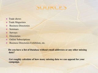  Trade shows
 Trade Magazines
 Business Directories
 Seminars
 Surveys
 Directories
 Online Subscriptions
 Business Directories Exhibition, etc.
Do you have a list of Database without email addresses or any other missing
data?
Get roughly calculate of how many missing data we can append for your
campaign.
 