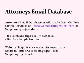 Attorneys Email Database at Affordable Cost! Get Free
Sample. Email us on info@webscrapingexpert.com or
Skype on nprojectshub
- It’s Fresh and high quality database.
- Get Free Sample from us.
Website: http://www.webscrapingexpert.com
Email ID: info@webscrapingexpert.com
Skype: nprojectshub
 