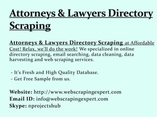 Attorneys & Lawyers Directory Scraping at Affordable
Cost! Relax, we'll do the work! We specialized in online
directory scraping, email searching, data cleaning, data
harvesting and web scraping services.
- It’s Fresh and High Quality Database.
- Get Free Sample from us.
Website: http://www.webscrapingexpert.com
Email ID: info@webscrapingexpert.com
Skype: nprojectshub
 