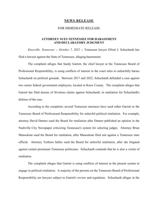 NEWS RELEASE
FOR IMMEDIATE RELEASE
ATTORNEY SUES TENNESSEE FOR HARASSMENT
AND DECLARATORY JUDGMENT
Knoxville, Tennessee -- October 7, 2022 -- Tennessee lawyer Elliott J. Schuchardt has
filed a lawsuit against the State of Tennessee, alleging harassment.
The complaint alleges that Sandy Garrett, the chief lawyer at the Tennessee Board of
Professional Responsibility, is using conflicts of interest in the court rules to unlawfully harass
Schuchardt on political grounds. Between 2017 and 2022, Schuchardt defended a case against
two senior federal government employees, located in Knox County. The complaint alleges that
Garrett has filed dozens of frivolous claims against Schuchardt, in retaliation for Schuchardt's
defense of the case.
According to the complaint, several Tennessee attorneys have sued either Garrett or the
Tennessee Board of Professional Responsibility for unlawful political retaliation. For example,
attorney David Danner sued the Board for retaliation after Danner published an opinion in the
Nashville City Newspaper criticizing Tennessee's system for selecting judges. Attorney Brian
Manookian sued the Board for retaliation, after Manookian filed suit against a Tennessee state
official. Attorney Yarboro Sallee sued the Board for unlawful retaliation, after she litigated
against certain prominent Tennessee politicians. Schuchardt contends that he is also a victim of
retaliation.
The complaint alleges that Garrett is using conflicts of interest in the present system to
engage in political retaliation. A majority of the persons on the Tennessee Board of Professional
Responsibility are lawyers subject to Garrett's review and regulation. Schuchardt alleges in the
 