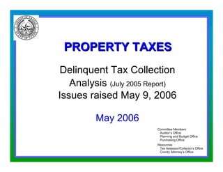 PROPERTY TAXES
                     Delinquent Tax Collection
                       Analysis (July 2005 Report)
                    Issues raised May 9, 2006

                             May 2006
                                             Committee Members
                                              Auditor’s Office
                                              Planning and Budget Office
                                              Purchasing Office
                                             Resources
                                              Tax Assessor/Collector’s Office
                                              County Attorney’s Office
5/16/2006 2:23 PM                                                  Page 1
 