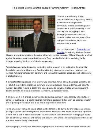 Real-World Secrets Of Dallas Estate Planning Attorney - Helpful Advice


                                                              There is a wide variety of legal
                                                             specializations that lawyers may choose
                                                             to focus on including divorce,
                                                             bankruptcy, criminal proceedings and
                                                             probate law. A probate attorney is one
                                                             specialty that many people don't
                                                             thoroughly understand. It isn't as
                                                             dramatic or glamorous as some of the
                                                             high profile specialties, but it is an
                                                             important one, indeed.


                                                            You could skip over to Browse Around
                                                            This Site for logical guidelines.Probate
litigators are retained to defend the estate when heirs contest decedent Wills or if lawsuits are filed
against the estate during the probate process. They can also be helpful in mediating family
disputes regarding distribution of inheritance property.


Probate lawyers can be located by conducting online research or by visiting the American Bar
Association website at Abanet.org. Consider obtaining referrals from relatives, friends, or co-
workers. Asking for referrals can save time and reduce the frustration associated with interviewing
multiple attorneys.


It is important to be prepared when interviewing attorneys. When calling to arrange a meeting ask
for a list of required information. At minimum, lawyers will require the decedent's social security
number, date of birth, date of death, and legal documents including the last will and testament,
death certificate, life insurance policies, tax returns, and property deeds.


It is best to work with probate lawyers who possess experience in real estate law when estates
consist of substantial real estate holdings. Transferring property to heirs can be a complex matter
and requires specific documents to be filed through the court system.


Hiring an attorney to handle estate affairs can be difficult to do during the grieving process. It can
be helpful to work with the lawyer who executed the decedent's Will. However, it is also important
to work with a lawyer whose personality is suited to the estate administrator. Managing an estate
can be extremely emotional and working with a lawyer who shows little compassion or interest can
make the process nearly unbearable.


For most people, writing their will is the one preparation they make from their departure from this
 